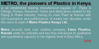 Text Box: METRO, the pioneers of Plastics in Kenya, is an established leading manufacturer-supplier of  Pipes & Fittings, Pumps, Reservoir Tanks and allied items related to the Piping & Water Industry, having its main Plant at Nairobi with rich experience and performance of nearly two decades under the name & style of Metro Plastics Kenya Ltd. Metro recently took over another company Eslon Plastics, Nairobi under its umbrella and has thus enhanced its qualitative and quantitative capacity to the highest level in East Africa.more